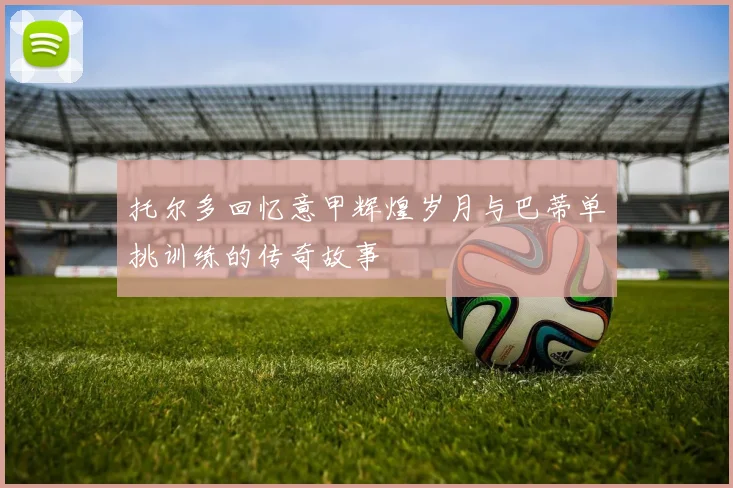 托尔多回忆意甲辉煌岁月与巴蒂单挑训练的传奇故事