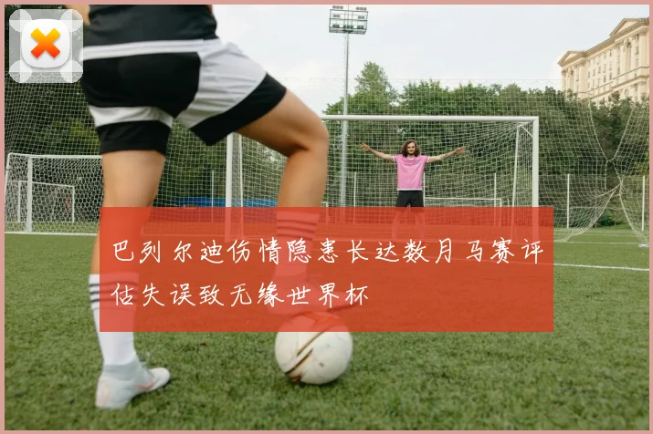 巴列尔迪伤情隐患长达数月马赛评估失误致无缘世界杯