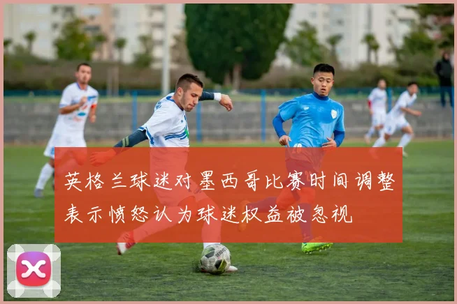 英格兰球迷对墨西哥比赛时间调整表示愤怒认为球迷权益被忽视
