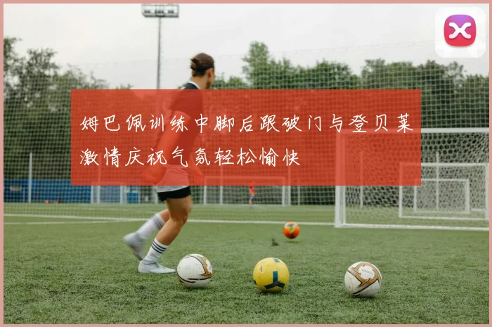姆巴佩训练中脚后跟破门与登贝莱激情庆祝气氛轻松愉快