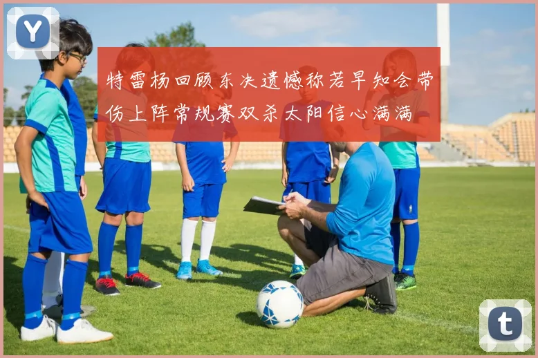 特雷杨回顾东决遗憾称若早知会带伤上阵常规赛双杀太阳信心满满