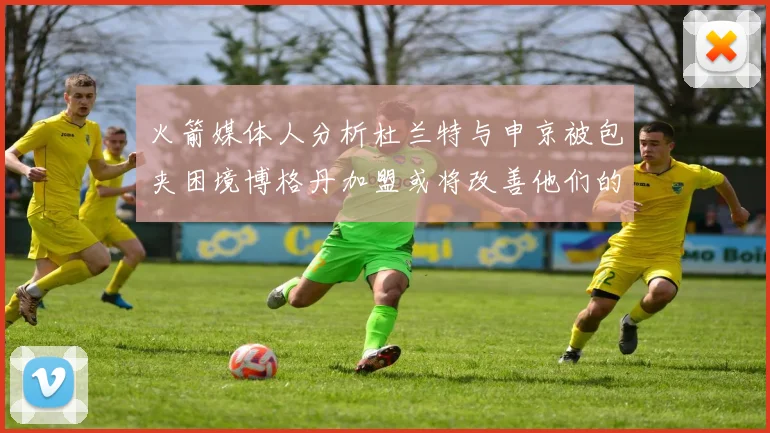 火箭媒体人分析杜兰特与申京被包夹困境博格丹加盟或将改善他们的进攻空间