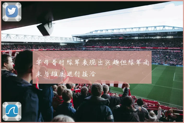 字母哥对绿军表现出兴趣但绿军尚未与雄鹿进行接洽