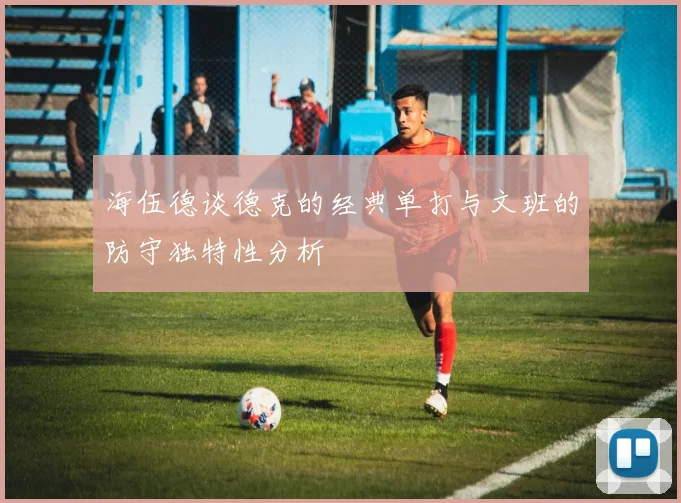 海伍德谈德克的经典单打与文班的防守独特性分析