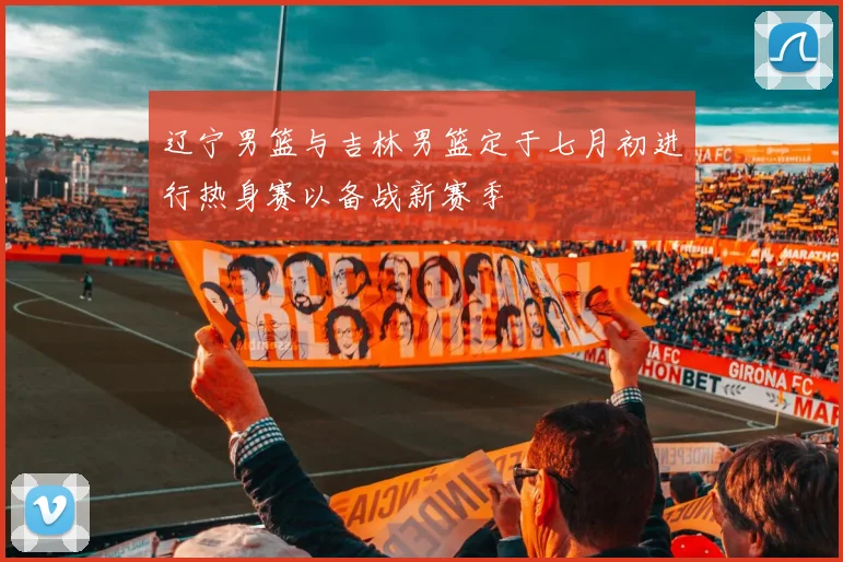 辽宁男篮与吉林男篮定于七月初进行热身赛以备战新赛季