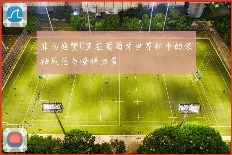 菲戈盛赞C罗在葡萄牙世界杯中的领袖风范与榜样力量