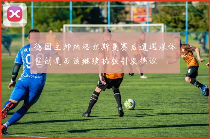 德国主帅纳格尔斯曼赛后遭遇媒体重创是否该继续执教引发热议