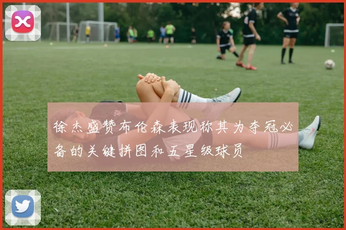 徐杰盛赞布伦森表现称其为夺冠必备的关键拼图和五星级球员