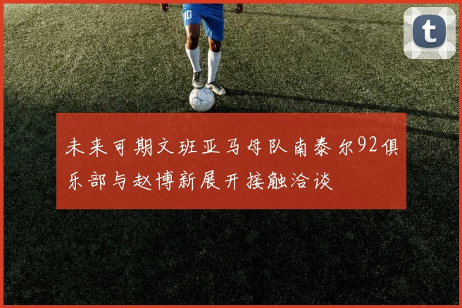 未来可期文班亚马母队南泰尔92俱乐部与赵博新展开接触洽谈