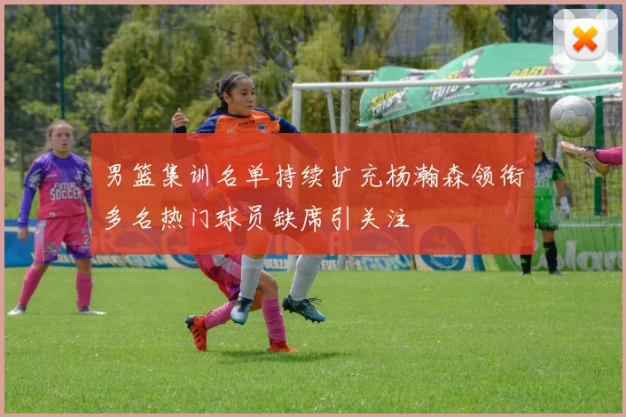 男篮集训名单持续扩充杨瀚森领衔多名热门球员缺席引关注