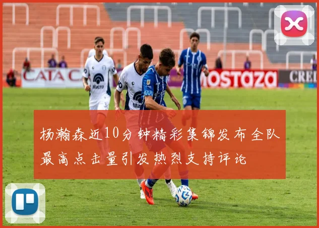 杨瀚森近10分钟精彩集锦发布全队最高点击量引发热烈支持评论