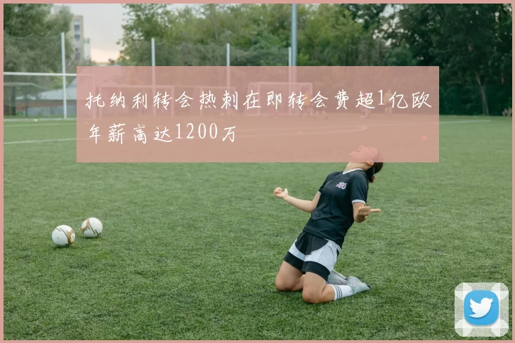 托纳利转会热刺在即转会费超1亿欧年薪高达1200万