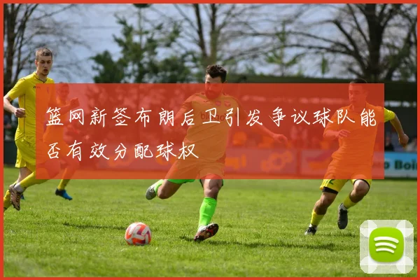 篮网新签布朗后卫引发争议球队能否有效分配球权