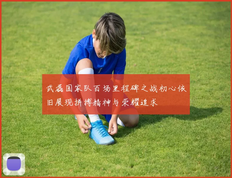 武磊国家队百场里程碑之战初心依旧展现拼搏精神与荣耀追求