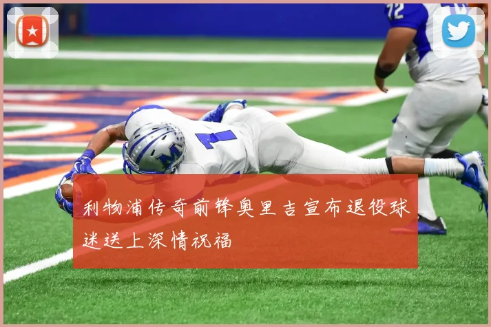 利物浦传奇前锋奥里吉宣布退役球迷送上深情祝福