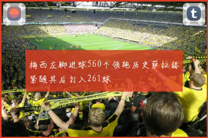 梅西左脚进球560个领跑历史萨拉赫紧随其后打入261球