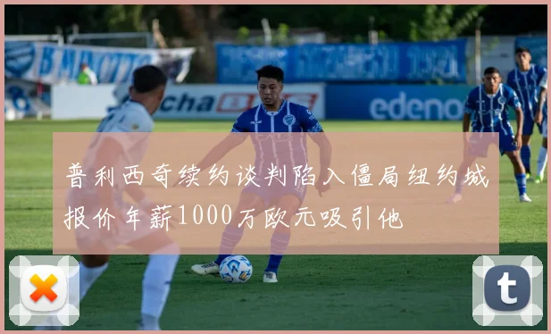 普利西奇续约谈判陷入僵局纽约城报价年薪1000万欧元吸引他