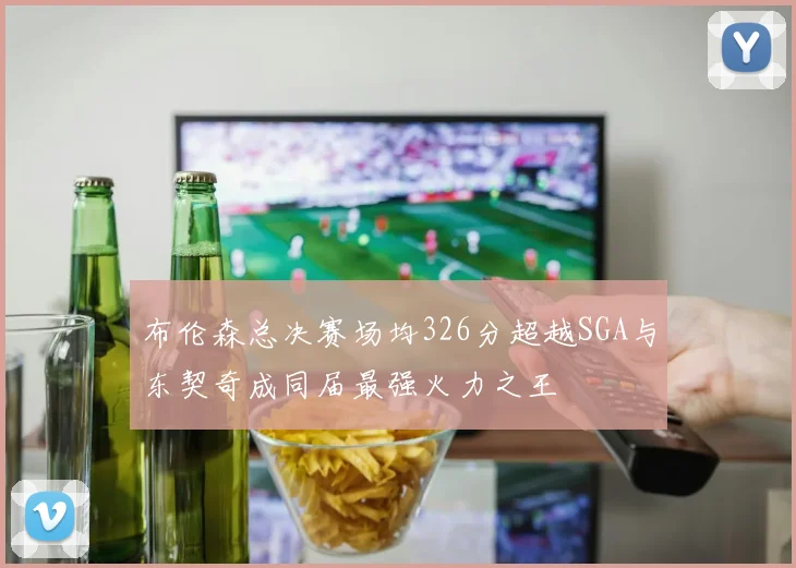 布伦森总决赛场均326分超越SGA与东契奇成同届最强火力之王