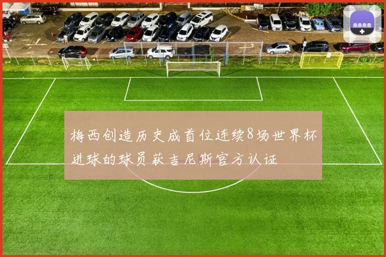 梅西创造历史成首位连续8场世界杯进球的球员获吉尼斯官方认证