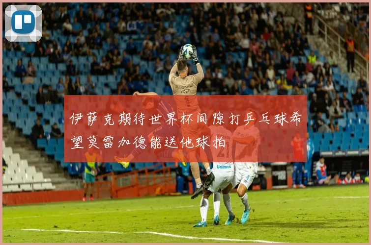伊萨克期待世界杯间隙打乒乓球希望莫雷加德能送他球拍