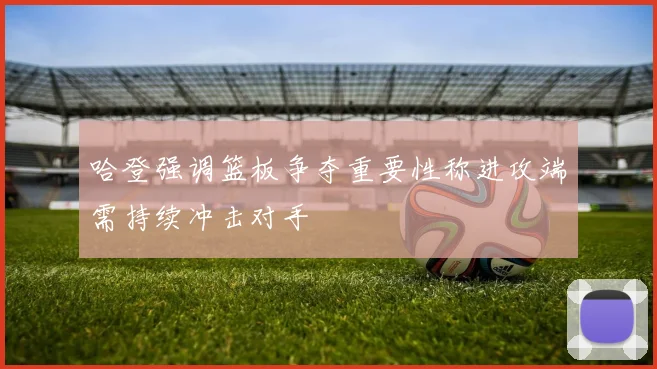 哈登强调篮板争夺重要性称进攻端需持续冲击对手
