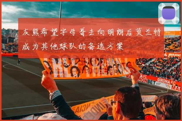 灰熊希望字母哥去向明朗后莫兰特成为其他球队的备选方案