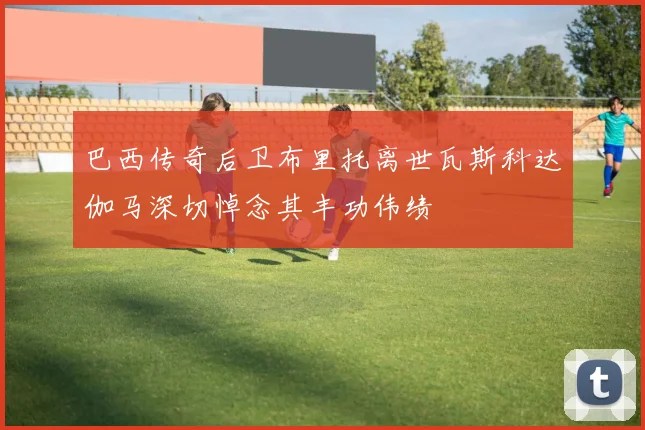 巴西传奇后卫布里托离世瓦斯科达伽马深切悼念其丰功伟绩