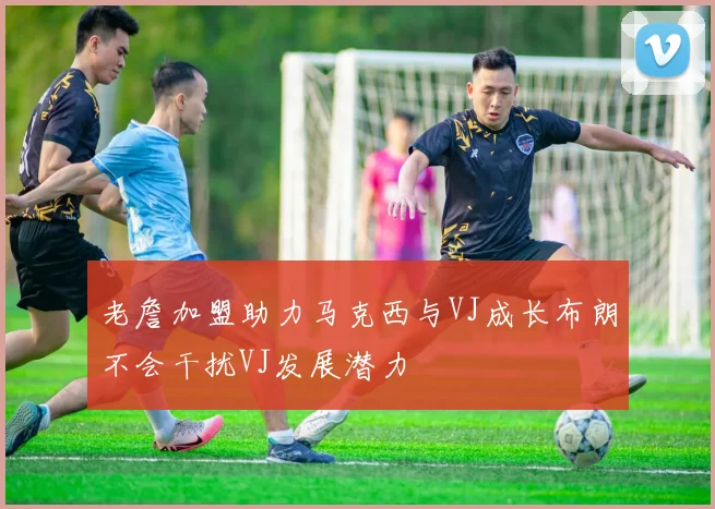 老詹加盟助力马克西与VJ成长布朗不会干扰VJ发展潜力