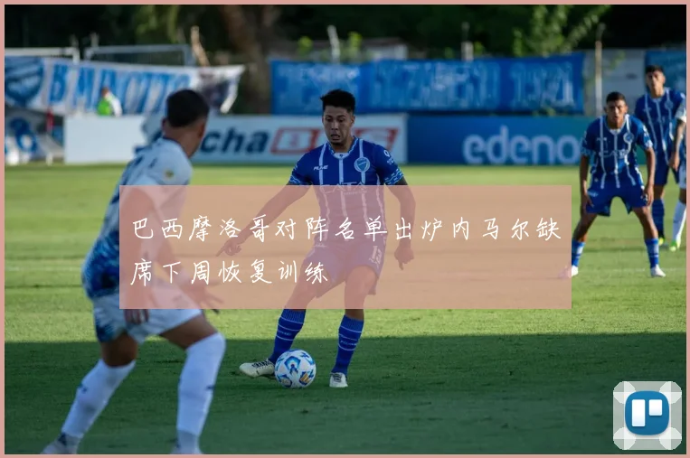 巴西摩洛哥对阵名单出炉内马尔缺席下周恢复训练
