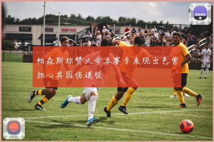 帕森斯称赞大帝本赛季表现出色曾担心其因伤退役