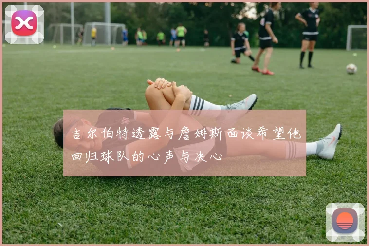 吉尔伯特透露与詹姆斯面谈希望他回归球队的心声与决心