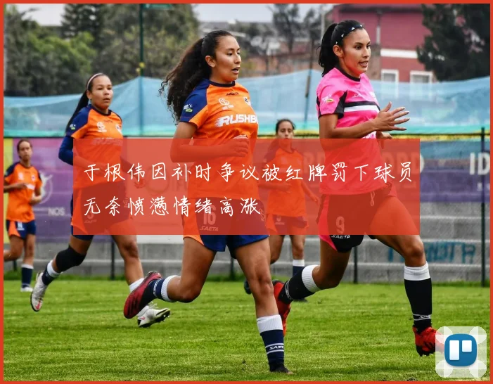 于根伟因补时争议被红牌罚下球员无奈愤懑情绪高涨