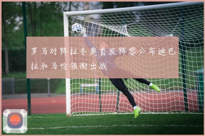 罗马对阵拉齐奥首发阵容公布迪巴拉和马伦领衔出战