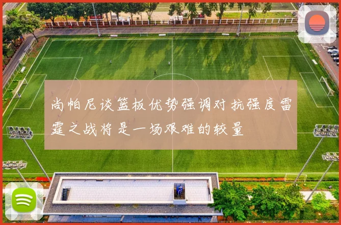 尚帕尼谈篮板优势强调对抗强度雷霆之战将是一场艰难的较量