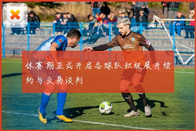 休赛期正式开启各球队积极展开续约与交易谈判